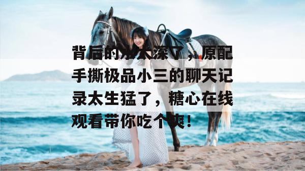背后的水太深了,原配手撕极品小三的聊天记录太生猛了,糖心在线观看带你吃个爽!
