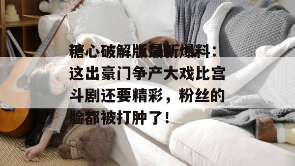 糖心破解版最新爆料:这出豪门争产大戏比宫斗剧还要精彩,粉丝的脸都被打肿了!