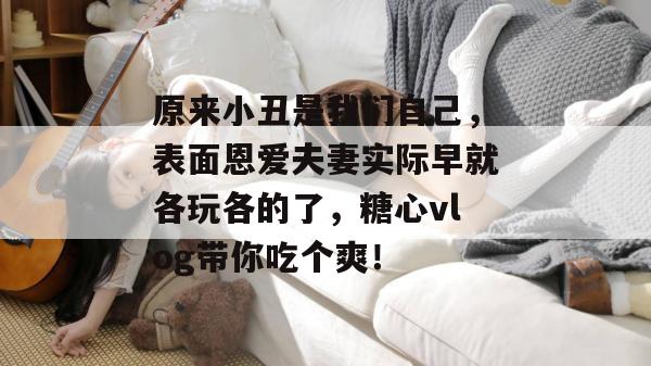原来小丑是我们自己,表面恩爱夫妻实际早就各玩各的了,糖心vlog带你吃个爽!