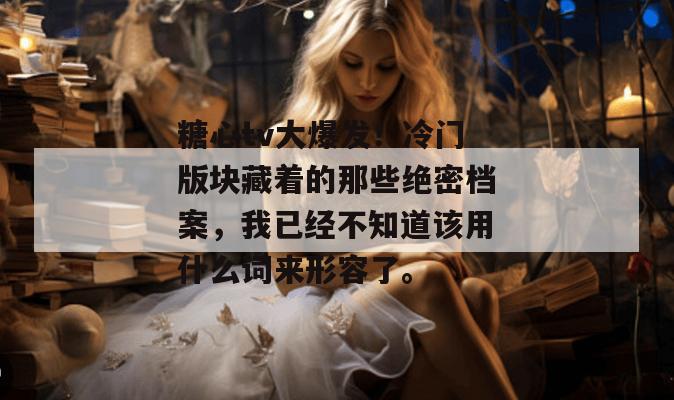 糖心tv大爆发!冷门版块藏着的那些绝密档案,我已经不知道该用什么词来形容了。