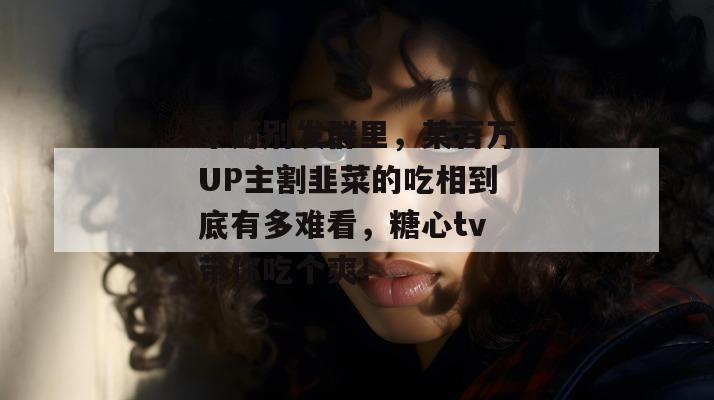 千万别发群里,某百万UP主割韭菜的吃相到底有多难看,糖心tv带你吃个爽!
